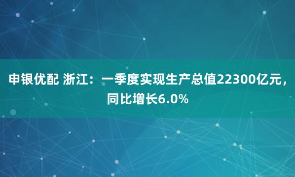 申银优配 浙江：一季度实现生产总值22300亿元，同比增长6.0%