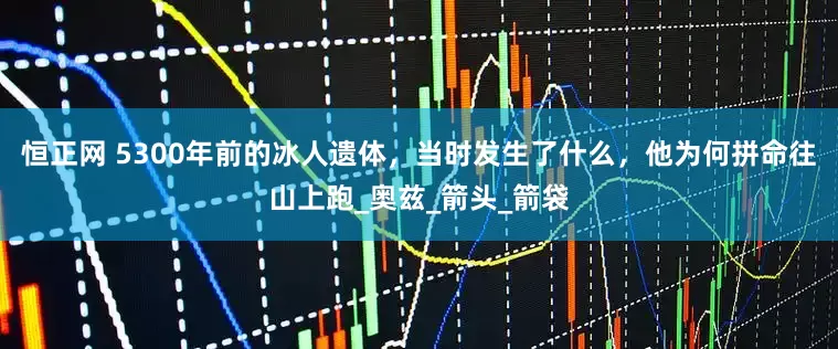 恒正网 5300年前的冰人遗体，当时发生了什么，他为何拼命往山上跑_奥兹_箭头_箭袋