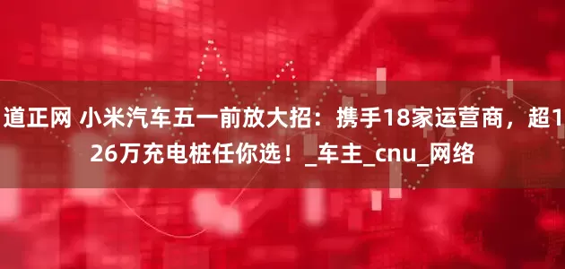 道正网 小米汽车五一前放大招：携手18家运营商，超126万充电桩任你选！_车主_cnu_网络