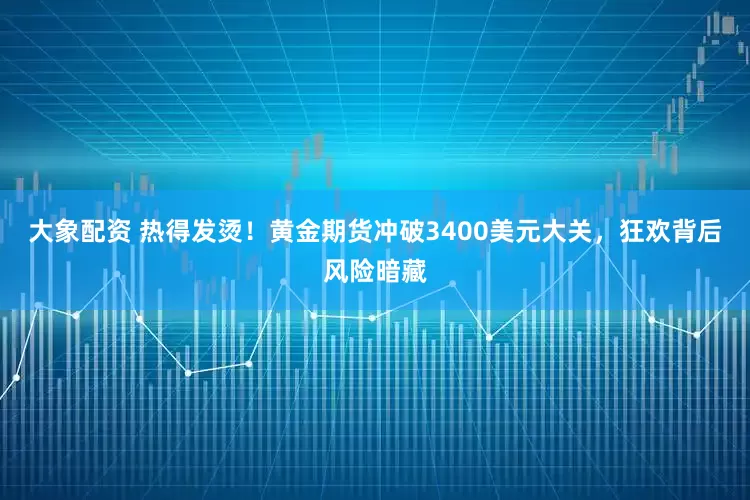 大象配资 热得发烫！黄金期货冲破3400美元大关，狂欢背后风险暗藏