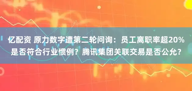 亿配资 原力数字遭第二轮问询：员工离职率超20%是否符合行业惯例？腾讯集团关联交易是否公允？