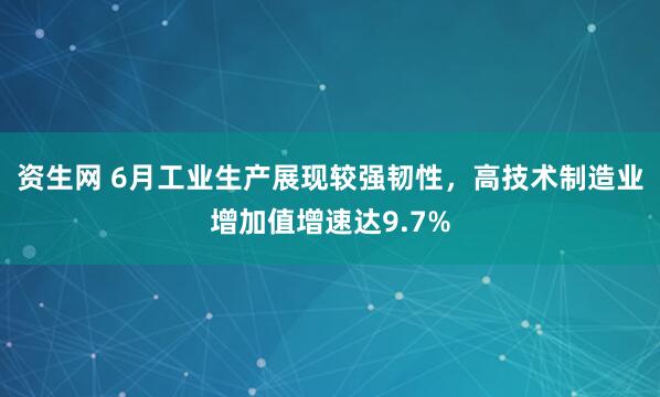 资生网 6月工业生产展现较强韧性，高技术制造业增加值增速达9.7%