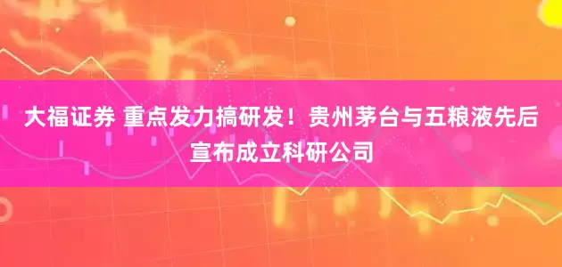 大福证券 重点发力搞研发！贵州茅台与五粮液先后宣布成立科研公司