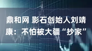 鼎和网 影石创始人刘靖康：不怕被大疆“抄家”