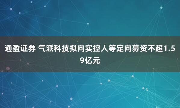 通盈证券 气派科技拟向实控人等定向募资不超1.59亿元