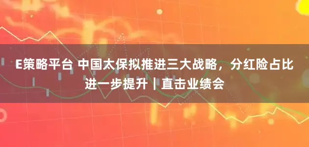 E策略平台 中国太保拟推进三大战略，分红险占比进一步提升｜直击业绩会