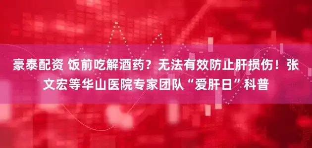 豪泰配资 饭前吃解酒药？无法有效防止肝损伤！张文宏等华山医院专家团队“爱肝日”科普