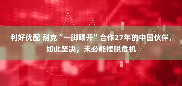 利好优配 耐克“一脚踢开”合作27年的中国伙伴，如此坚决，未必能摆脱危机